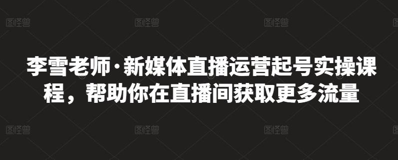 李雪老师·新媒体直播运营起号实操课程，帮助你在直播间获取更多流量-芸启轻创