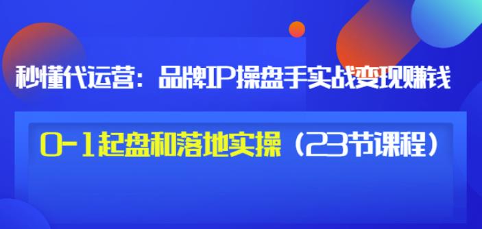 秒懂代运营：品牌IP操盘手实战赚钱，0-1起盘和落地实操（23节课程）价值199-芸启轻创