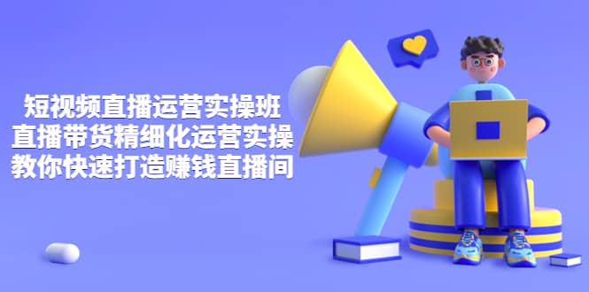 短视频直播运营实操班，直播带货精细化运营实操，教你快速打造赚钱直播间-芸启轻创