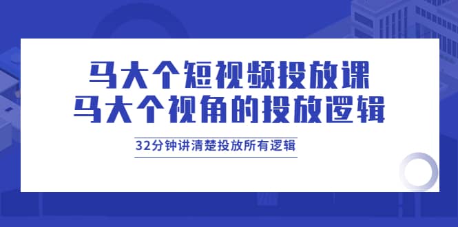 马大个短视频投放课，马大个视角的投放逻辑，32分钟讲清楚投放所有逻辑-芸启轻创