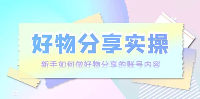好物分享实操：新手如何做好物分享的账号内容，实操教学-芸启轻创