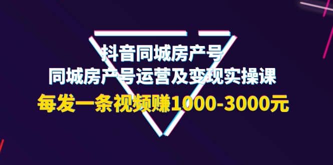抖音同城房产号，同城房产号运营及变现实操课，每发一条视频赚1000-3000元-芸启轻创
