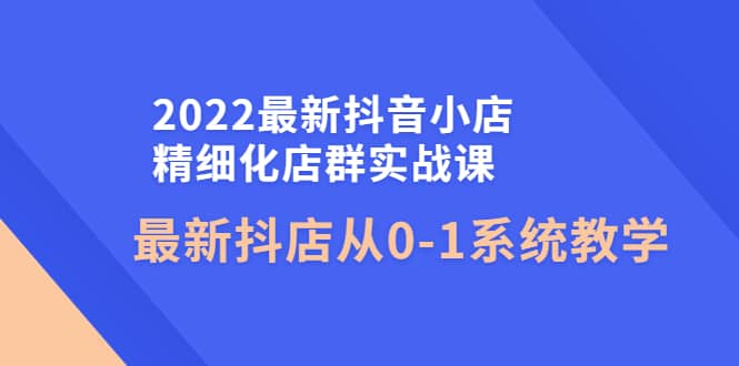 2022最新抖音小店精细化店群实战课，最新抖店从0-1系统教学-芸启轻创