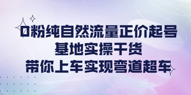 0粉纯自然流量正价起号基地实操干货，带你上车实现弯道超车-芸启轻创