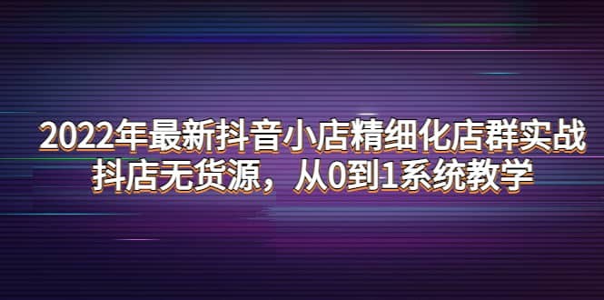 2022年最新抖音小店精细化店群实战,抖店无货源,从0到1系统教学-芸启轻创