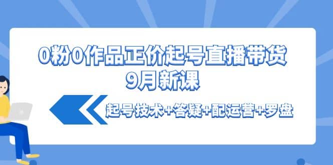 0粉0作品正价起号直播带货9月新课：起号技术 答疑 配运营 罗盘-芸启轻创