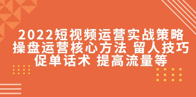 2022短视频运营实战策略：操盘运营核心方法 留人技巧促单话术 提高流量等-芸启轻创
