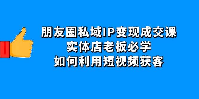 朋友圈私域IP变现成交课：实体店老板必学，如何利用短视频获客-芸启轻创
