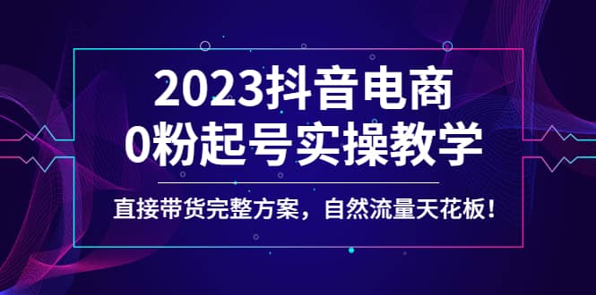 2023抖音电商0粉起号实操教学，直接带货完整方案，自然流量天花板-芸启轻创