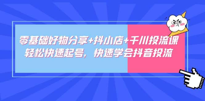 零基础好物分享 抖小店 千川投流课：轻松快速起号，快速学会抖音投流-芸启轻创