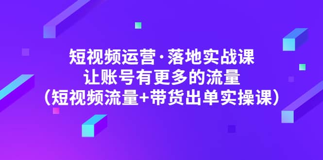 短视频运营·落地实战课 让账号有更多的流量（短视频流量 带货出单实操）-芸启轻创