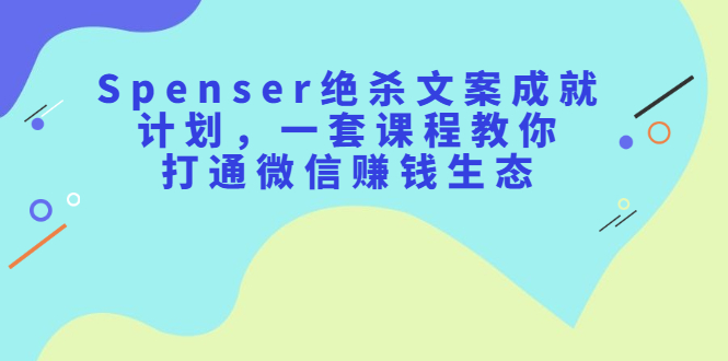 Spenser绝杀文案成就计划，一套课程教你打通微信赚钱生态-芸启轻创