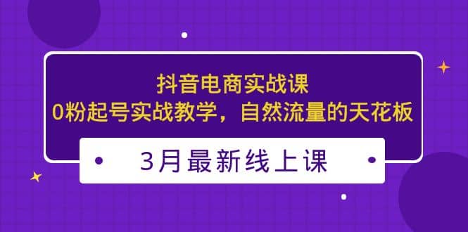 3月最新抖音电商实战课：0粉起号实战教学，自然流量的天花板-芸启轻创