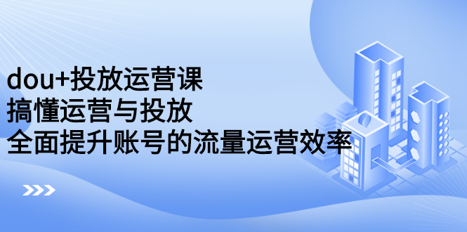 dou 投放运营课：搞懂运营与投放，全面提升账号的流量运营效率-芸启轻创