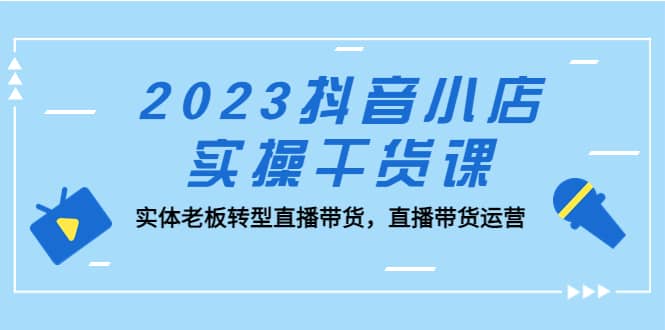 2023抖音小店实操干货课：实体老板转型直播带货，直播带货运营-芸启轻创
