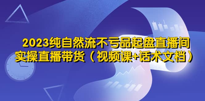 2023纯自然流不亏品起盘直播间，实操直播带货（视频课 话术文档）-芸启轻创