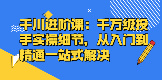 千川进阶课：千川投放细节实操，从入门到精通一站式解决-芸启轻创