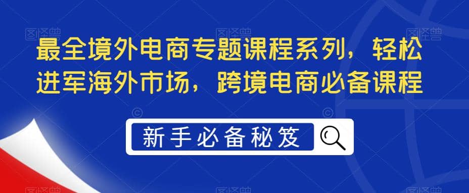 最全境外电商专题课程系列，轻松进军海外市场，跨境电商必备课程-芸启轻创