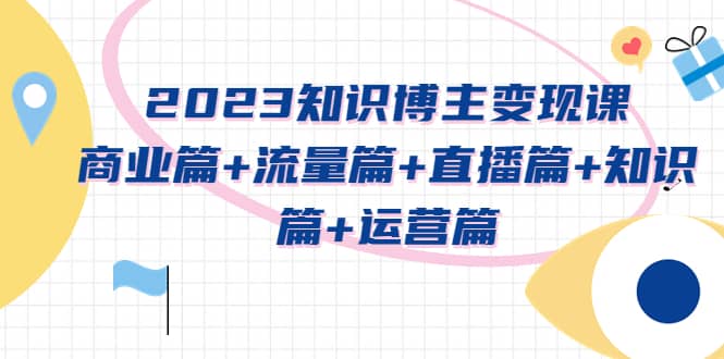 2023知识博主变现实战进阶课：商业篇 流量篇 直播篇 知识篇 运营篇-芸启轻创