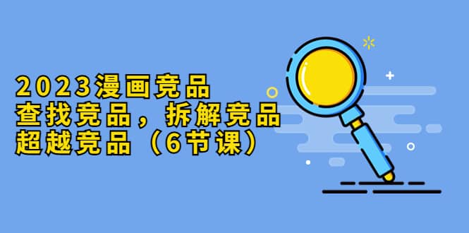 2023漫画竞品,查找竞品,拆解竞品,超越竞品(6节课)-芸启轻创