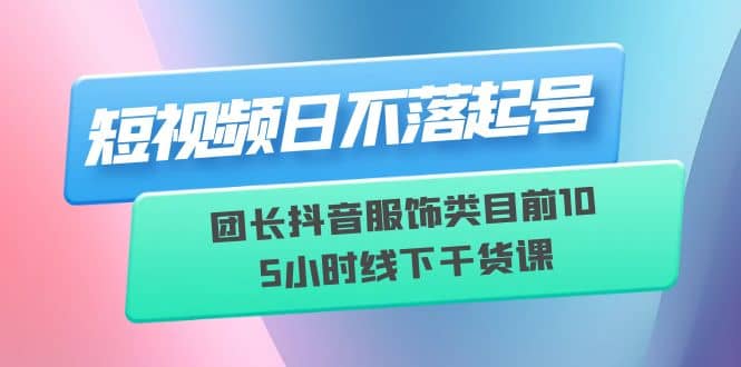 短视频日不落起号【6月11线下课】团长抖音服饰类目前10 5小时线下干货课-芸启轻创