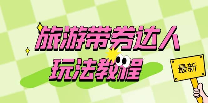 旅游带券达人玩法教程：0粉开通达人团购，旅游达人0粉可变现（7节课）-芸启轻创