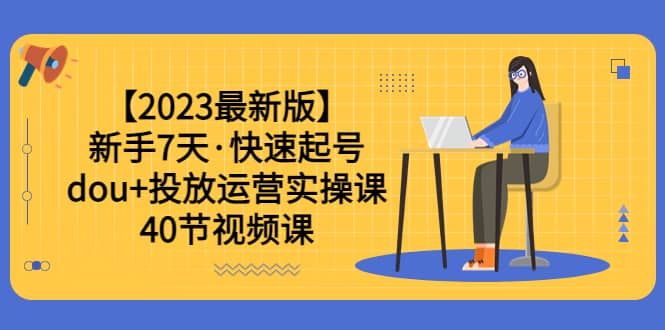 【2023最新版】新手7天·快速起号：dou 投放运营实操课（40节视频课）-芸启轻创