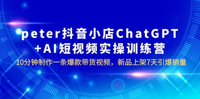 peter抖音小店ChatGPT AI短视频实训 10分钟做一条爆款带货视频 7天引爆销量-芸启轻创