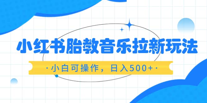 小红书胎教音乐拉新玩法，小白可操作，日入500 （资料已打包）-芸启轻创