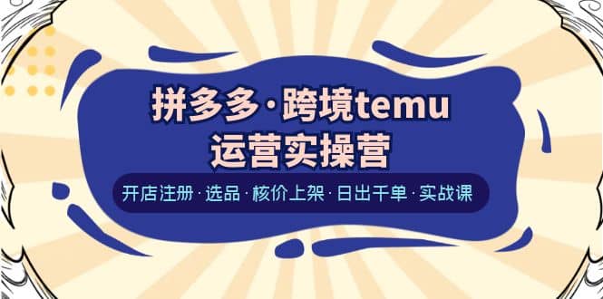 拼多多·跨境temu运营实操营:开店注册·选品·核价上架·日出千单·实战课-芸启轻创