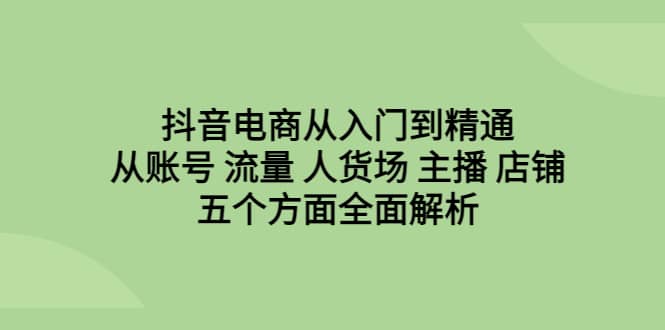抖音电商从入门到精通，从账号 流量 人货场 主播 店铺五个方面全面解析-芸启轻创