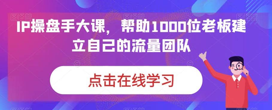 IP-操盘手大课，帮助1000位老板建立自己的流量团队（13节课）-芸启轻创