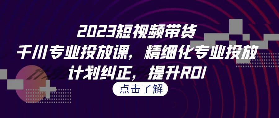 2023短视频带货-千川专业投放课，精细化专业投放，计划纠正，提升ROI-芸启轻创