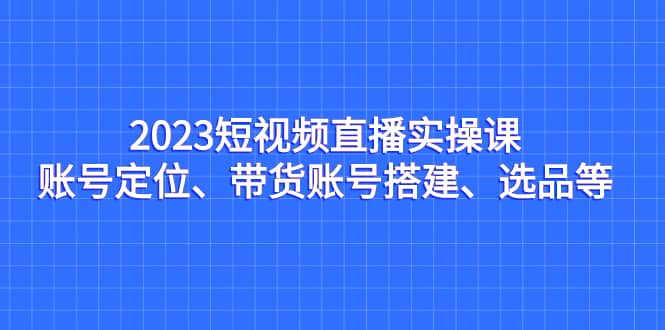 2023短视频直播实操课，账号定位、带货账号搭建、选品等-芸启轻创