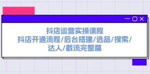 抖店运营实操课程：抖店开通流程/后台搭建/选品/搜索/达人/截流完整篇-芸启轻创