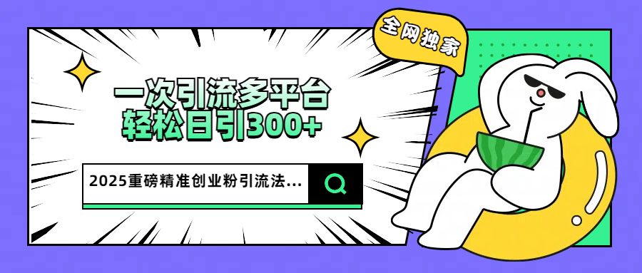 2025重磅全网独家引流法,一次多平台,轻松日引300+精准创业粉-芸启轻创