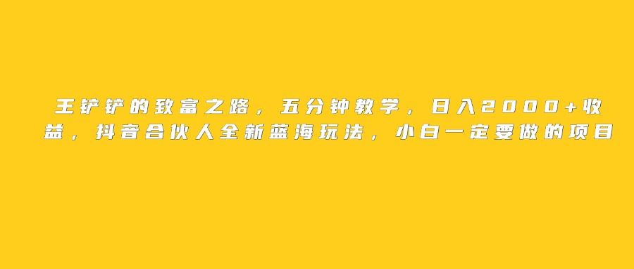 王铲铲的致富之路，日入2000+收益，五分钟教学，抖音合伙人全新蓝海玩法，小白一定要做的项目-芸启轻创