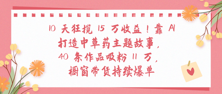10天狂揽 15 万收益!靠 A打造中草药主题故事40 条作品吸粉11万橱窗带货持续爆单-芸启轻创