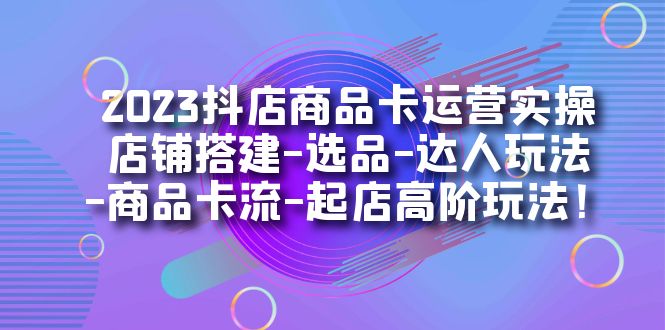 2023抖店商品卡运营实操：店铺搭建-选品-达人玩法-商品卡流-起店高阶玩玩-芸启轻创