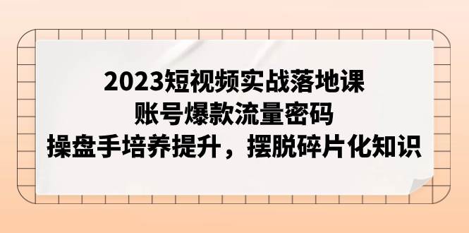 2023短视频实战落地课，账号爆款流量密码，操盘手培养提升，摆脱碎片化知识-芸启轻创