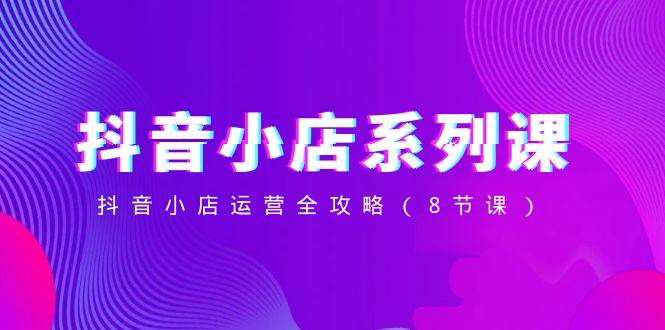 抖音小店-系列课,抖音小店运营全攻略(8节课)-芸启轻创