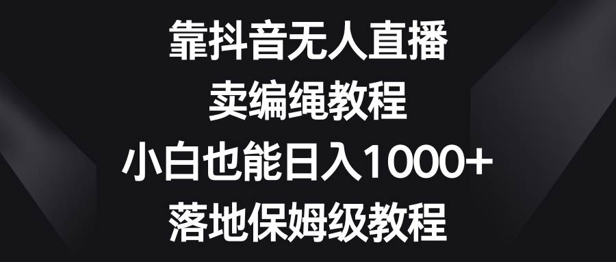 靠抖音无人直播，卖编绳教程，小白也能日入1000 ，落地保姆级教程-芸启轻创