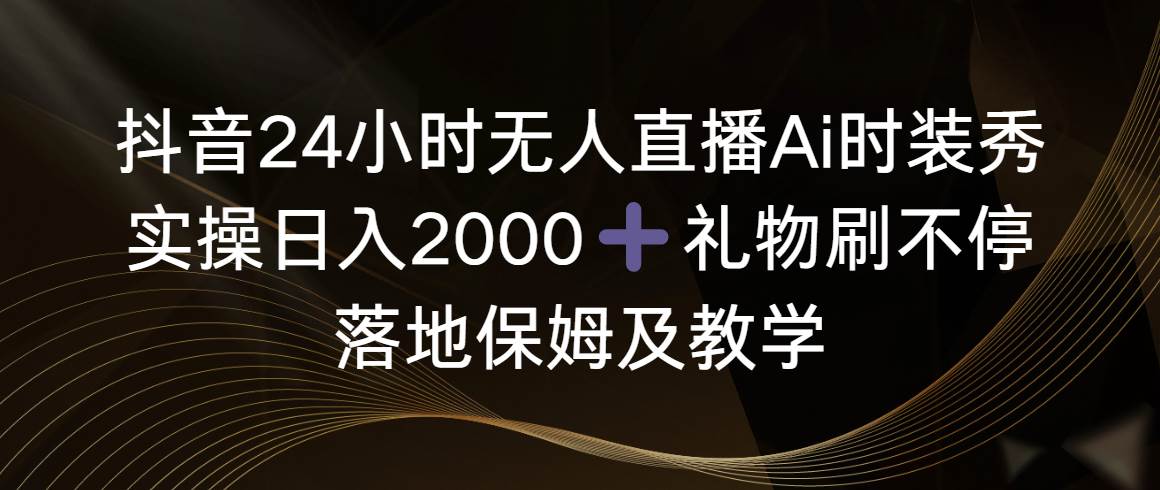 抖音24小时无人直播Ai时装秀，实操日入2000 ，礼物刷不停，落地保姆及教学-芸启轻创