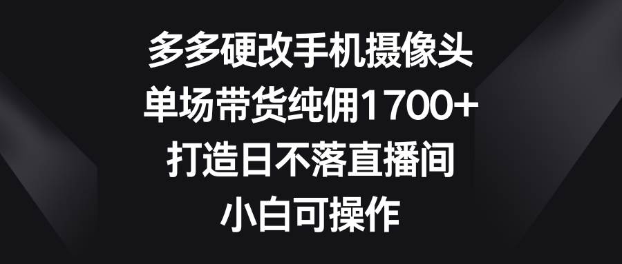 多多硬改手机摄像头，单场带货纯佣1700+，打造日不落直播间，小白可操作-芸启轻创