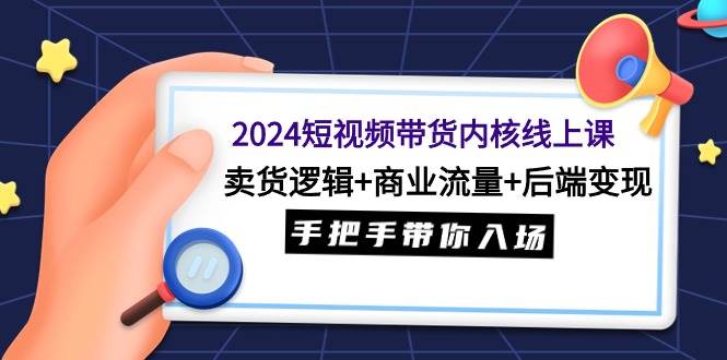 2024短视频带货内核线上课:卖货逻辑+商业流量+后端变现,手把手带你入场-芸启轻创