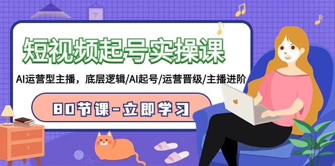 短视频起号实操课,AI运营型主播,底层逻辑/AI起号/运营晋级/主播进阶/80节-芸启轻创