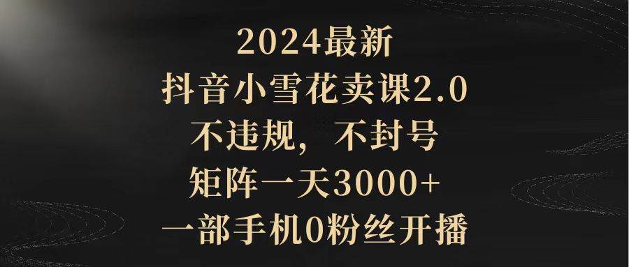 2024最新抖音小雪花卖课2.0 不违规 不封号 矩阵一天3000+一部手机0粉丝开播-芸启轻创