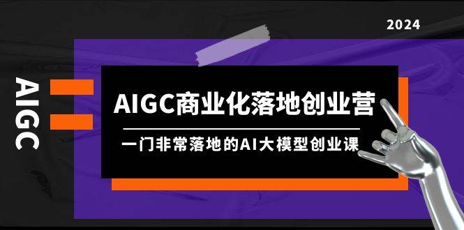 AIGC-商业化落地创业营，一门非常落地的AI大模型创业课（8节课+资料）-芸启轻创