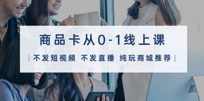商品卡从0-1线上课（不发短视频 不发直播 纯玩商城推荐）32节课-芸启轻创