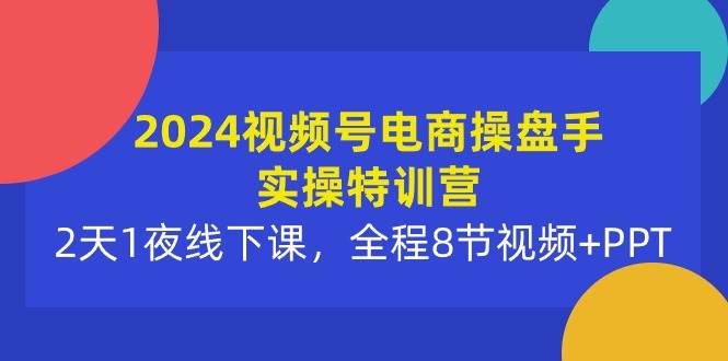 2024视频号电商操盘手实操特训营：2天1夜线下课，全程8节视频+PPT-芸启轻创